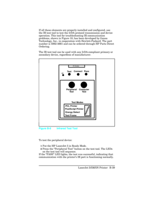 Page 433If all these elements are properly installed and configured, use
the IR test tool to test the IrDA protocol transmission and device
operation. This tool for troubleshooting IR communication
problems, shown in Figure 10, has been developed by Genoa
Technology, Inc., in cooperation with Hewlett-Packard. The part
number is 5062-4661 and can be ordered through HP Parts Direct
Ordering.
The IR test tool can be used with any IrDA-compliant primary or
secondary device, regardless of manufacturer.
To test the...