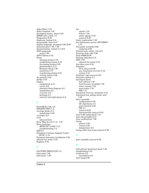 Page 438defect Ruler 7-67 
defect template 7-67 
developing station, drum 5-22 
DHHS laser safety 1-8 
Diagnostics B-28 
diagrams, timing 5-34
disassembly, fuser 6-47 
display language, changing 3-28, B-30 
distorted print 7-35, 7-42 
documentation, related 1-7, B-8 
DOS commands
serial 7-53 
DOS Utilities 3-42 
Drum
cleaning station 5-18 
conditioning station 5-19 
developing station 5-22 
photosensitive 5-17
Rotation Check 7-50 
sensitivity 5-17 
transferring station 5-24 
writing station 5-20 
dtr polarity...
