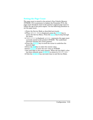 Page 57Setting the Page Count  
The page count is stored in the printer’s Non-Volatile Memory
(NVRAM). If it is necessary to replace the Formatter PCA, the
page count should be reset to the printer’s original page count to
reflect the age of the print engine. Use the following procedure to
set the page count:
1Enter the Service Mode as described previously. 
2When SERVICE MODE is displayed, press the [MENU] key to
access the Service Menu. Press the [ITEM] key to step through
the menu.
3PAGES=XXXXXX is...