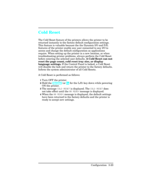 Page 59Cold Reset  
The Cold Reset feature of the printers allows the printer to be
returned instantly to the factory default configuration settings.
This feature is valuable because the the Dynamic I/O and PJL
features of the printer enable any user connected to any I/O to
access and change the default configuration as applications
require. When setting up the printer in a new location, or when
troubleshooting printer problems, always perform the Cold Reset
before entering the selected user defaults. A Cold...