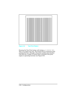Page 66Pressing the Test Print button will initiate a 15 ENGINE TEST.
This is an engine test only. The Format PCA is bypassed while
printing this test, although a formatter problem can interfere
with this test. A page of vertical lines is printed if the print
engine is operating correctly (see Figure 3-6).
Figure 3-6 Test Print Pattern
3-30 Configuration 