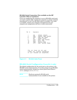 Page 75RS-422A Serial Connection (Not available on the HP
LaserJet 4 Plus or 5 printers)
If you are configuring the computer to use an RS-422A serial port,
you need a special cable. Contact the computer or printer network
manufacturer to see if an RS-422A cable is available. If no cable
is available, contact your computer manufacturer for your
computer pin assignments and have a cable constructed.  
RS-422A Serial Configuration (LaserJet 4 only)
The default configuration for the serial port on the printer is...