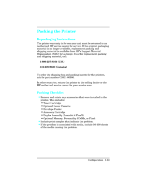 Page 79Packing the Printer  
Repackaging Instructions   
The printer warranty is for one-year and must be returned to an
Authorized HP service center for service. If the original packaging
material is no longer available, replacement packing and
shipping material is available from HP’s Support Material
Organization (SMO) for a charge. To order replacement packing
and shipping material, call: 
1-800-227-8164 (U.S.)
416-678-9430 (Canada)
To order the shipping box and packing inserts for the printers,
ask for part...