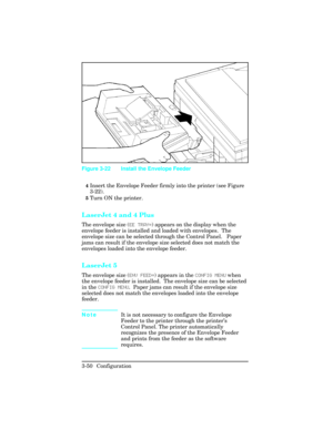 Page 864Insert the Envelope Feeder firmly into the printer (see Figure
3-22).
5Turn ON the printer.
LaserJet 4 and 4 Plus
The envelope size (EE TRAY=) appears on the display when the
envelope feeder is installed and loaded with envelopes.  The
envelope size can be selected through the Control Panel.   Paper
jams can result if the envelope size selected does not match the
envelopes loaded into the envelope feeder.
LaserJet 5
The envelope size (ENV FEED=) appears in the CONFIG MENU when
the envelope feeder is...