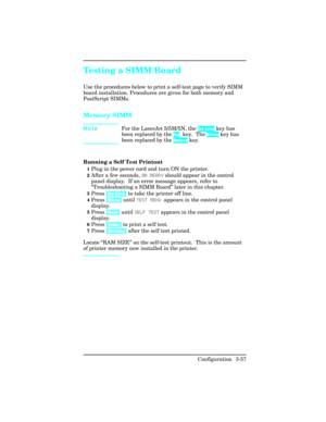 Page 93Testing a SIMM Board
Use the procedures below to print a self-test page to verify SIMM
board installation. Procedures are given for both memory and
PostScript SIMMs.
Memory SIMM
NoteFor the LaserJet 5/5M/5N, the On Line key has
been replaced by the Go key.  The Enter key has
been replaced by the Select key.
Running a Self Test Printout
1Plug in the power cord and turn ON the printer. 
2After a few seconds, 00 READY should appear in the control
panel display.  If an error message appears, refer to...