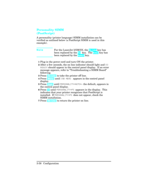 Page 94Personality SIMM
(PostScript)
A personality (printer language) SIMM installation can be
verified as outlined below (a PostScript SIMM is used in this
example).
NoteFor the LaserJet 5/5M/5N, the On Line key has
been replaced by the Go key.  The Enter key has
been replaced by the Select key.
 
1Plug in the power cord and turn ON the printer.
2After a few seconds, the on line indicator should light and 00
READY should appear in the control panel display.  If an error
message appears, refer to...