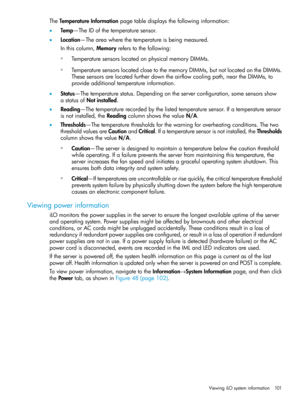 Page 101TheTemperatureInformationpagetabledisplaysthefollowinginformation:
•Temp—TheIDofthetemperaturesensor.
•Location—Theareawherethetemperatureisbeingmeasured.
Inthiscolumn,Memoryreferstothefollowing:
◦TemperaturesensorslocatedonphysicalmemoryDIMMs.
◦TemperaturesensorslocatedclosetothememoryDIMMs,butnotlocatedontheDIMMs.
Thesesensorsarelocatedfurtherdowntheairflowcoolingpath,neartheDIMMs,to
provideadditionaltemperatureinformation.
•Status—Thetemperaturestatus.Dependingontheserverconfiguration,somesensorsshow...