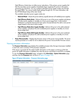 Page 103HighEfficiencyModedoesnotaffectpowerredundancy.Iftheprimarypowersuppliesfail,
thenthesecondarypowersuppliesimmediatelybeginsupplyingDCpowertothesystem,
preventinganydowntime.Youcanconfigureredundantpowersupplymodesonlythrough
thesystemRBSU.YoucannotmodifythesesettingsthroughiLO.Formoreinformation,see
theHPROM-BasedSetupUtilityUserGuide.
Theavailableredundantpowersupplymodesare:
◦BalancedMode—Sharesthepowerdeliveryequallybetweenallinstalledpowersupplies....