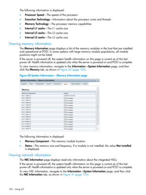 Page 104Thefollowinginformationisdisplayed:
•ProcessorSpeed—Thespeedoftheprocessor
•ExecutionTechnology—Informationabouttheprocessorcoresandthreads
•MemoryTechnology—Theprocessormemorycapabilities
•InternalL1cache—TheL1cachesize
•InternalL2cache—TheL2cachesize
•InternalL3cache—TheL3cachesize
Viewingmemoryinformation
TheMemoryInformationpagedisplaysalistofthememorymodulesinthehostthatareinstalled
andoperationalatPOST.Insomesystemswithlargememorymodulepopulations,allmodule
positionsmightnotbelisted....