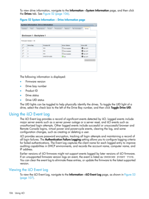 Page 106Toviewdriveinformation,navigatetotheInformation→SystemInformationpage,andthenclick
theDrivestab.SeeFigure52(page106).
Figure52SystemInformation–DriveInformationpage
Thefollowinginformationisdisplayed:
•Firmwareversion
•Drivebaynumber
•ProductID
•Drivestatus
•DriveUIDstatus
TheUIDlightscanbetoggledtohelpphysicallyidentifythedrives.TotoggletheUIDlightofa
drive,selectthecheckboxtotheleftoftheDriveBaynumber,andthenclickToggleDriveUID.
UsingtheiLOEventLog...