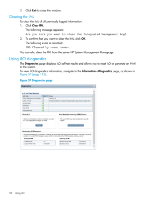 Page 1123.ClickExittoclosethewindow.
ClearingtheIML
TocleartheIMLofallpreviouslyloggedinformation:
1.ClickClearIML.
Thefollowingmessageappears:
Are you sure you want to clear the Integrated Management Log?
2.ToconfirmthatyouwanttocleartheIML,clickOK.
Thefollowingeventisrecorded:
IML Cleared by .
YoucanalsocleartheIMLfromtheserverHPSystemManagementHomepage.
UsingiLOdiagnostics
TheDiagnosticspagedisplaysiLOself-testresultsandallowsyoutoresetiLOorgenerateanNMI
tothesystem....