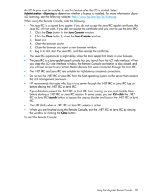 Page 117AniLOlicensemustbeinstalledtousethisfeatureaftertheOSisstarted.Select
Administration→Licensingtodeterminewhetheralicenseisinstalled.Formoreinformationabout
iLOlicensing,seethefollowingwebsite:http://www.hp.com/go/ilo/licensing.
WhenusingtheRemoteConsole,notethefollowing:
•TheJavaIRCisasignedJavaapplet.IfyoudonotaccepttheJavaIRCappletcertificate,the
JavaIRCwillnotwork.IfyoudidnotacceptthecertificateandyouwanttousetheJavaIRC:
1.ClicktheClearbuttonintheJavaConsolewindow....