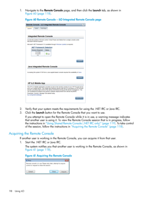 Page 1181.NavigatetotheRemoteConsolepage,andthenclicktheLaunchtab,asshownin
Figure60(page118).
Figure60RemoteConsole–iLOIntegratedRemoteConsolepage
2.Verifythatyoursystemmeetstherequirementsforusingthe.NETIRCorJavaIRC.
3.ClicktheLaunchbuttonfortheRemoteConsolethatyouwanttouse.
IfyouattempttoopentheRemoteConsolewhileitisinuse,awarningmessageindicates
thatanotheruserisusingit.ToviewtheRemoteConsolesessionthatisinprogress,follow
theinstructionsin“UsingSharedRemoteConsole(.NETIRConly)”(page119).Totakecontrol...