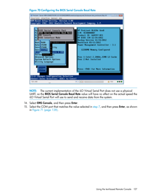 Page 127Figure70ConfiguringtheBIOSSerialConsoleBaudRate
NOTE:ThecurrentimplementationoftheiLOVirtualSerialPortdoesnotuseaphysical
UART,sotheBIOSSerialConsoleBaudRatevaluewillhavenoeffectontheactualspeedthe
iLOVirtualSerialPortwillusetosendandreceivedatafromthesystem.
14.SelectEMSConsole,andthenpressEnter.
15.SelecttheCOMportthatmatchesthevalueselectedinstep7,andthenpressEnter,asshown
inFigure71(page128).
Usingthetext-basedRemoteConsole127 