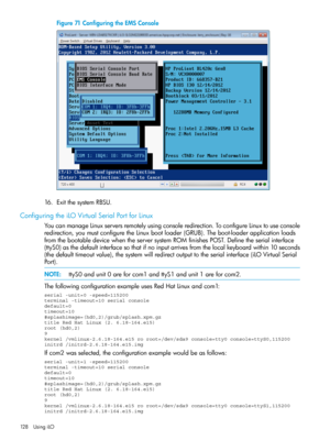 Page 128Figure71ConfiguringtheEMSConsole
16.ExitthesystemRBSU.
ConfiguringtheiLOVirtualSerialPortforLinux
YoucanmanageLinuxserversremotelyusingconsoleredirection.ToconfigureLinuxtouseconsole
redirection,youmustconfiguretheLinuxbootloader(GRUB).Theboot-loaderapplicationloads
fromthebootabledevicewhentheserversystemROMfinishesPOST.Definetheserialinterface
(ttyS0)asthedefaultinterfacesothatifnoinputarrivesfromthelocalkeyboardwithin10seconds...