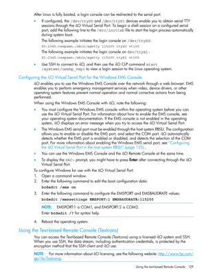 Page 129AfterLinuxisfullybooted,aloginconsolecanberedirectedtotheserialport.
•Ifconfigured,the/dev/ttyS0and/dev/ttyS1devicesenableyoutoobtainserialTTY
sessionsthroughtheiLOVirtualSerialPort.Tobeginashellsessiononaconfiguredserial
port,addthefollowinglinetothe/etc/inittabfiletostarttheloginprocessautomatically
duringsystemboot.
Thefollowingexampleinitiatestheloginconsoleon/dev/ttyS0:
S0:2345:respawn:/sbin/agetty 115200 ttyS0 vt100
Thefollowingexampleinitiatestheloginconsoleondev/ttys1:...