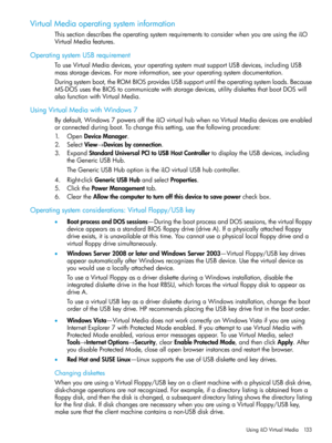 Page 133VirtualMediaoperatingsysteminformation
ThissectiondescribestheoperatingsystemrequirementstoconsiderwhenyouareusingtheiLO
VirtualMediafeatures.
OperatingsystemUSBrequirement
TouseVirtualMediadevices,youroperatingsystemmustsupportUSBdevices,includingUSB
massstoragedevices.Formoreinformation,seeyouroperatingsystemdocumentation.
Duringsystemboot,theROMBIOSprovidesUSBsupportuntiltheoperatingsystemloads.Because
MS-DOSusestheBIOStocommunicatewithstoragedevices,utilitydiskettesthatbootDOSwill...