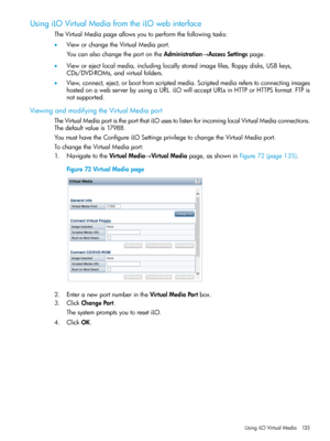 Page 135UsingiLOVirtualMediafromtheiLOwebinterface
TheVirtualMediapageallowsyoutoperformthefollowingtasks:
•VieworchangetheVirtualMediaport.
YoucanalsochangetheportontheAdministration→AccessSettingspage.
•Vieworejectlocalmedia,includinglocallystoredimagefiles,floppydisks,USBkeys,
CDs/DVD-ROMs,andvirtualfolders.
•View,connect,eject,orbootfromscriptedmedia.Scriptedmediareferstoconnectingimages
hostedonawebserverbyusingaURL.iLOwillacceptURLsinHTTPorHTTPSformat.FTPis
notsupported....