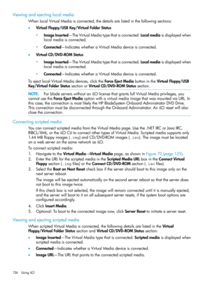 Page 136Viewingandejectinglocalmedia
WhenlocalVirtualMediaisconnected,thedetailsarelistedinthefollowingsections:
•VirtualFloppy/USBKey/VirtualFolderStatus
ImageInserted—TheVirtualMediatypethatisconnected.Localmediaisdisplayedwhen
localmediaisconnected.
◦
◦Connected—IndicateswhetheraVirtualMediadeviceisconnected.
•VirtualCD/DVD-ROMStatus
ImageInserted—TheVirtualMediatypethatisconnected.Localmediaisdisplayedwhen
localmediaisconnected.
◦
◦Connected—IndicateswhetheraVirtualMediadeviceisconnected....