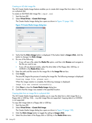 Page 138CreatinganiLOdiskimagefile
TheiLOCreateMediaImagefeatureenablesyoutocreatediskimagefilesfromdatainafileor
onaphysicaldisk.
TocreateanISO-9660diskimagefile(.imgor.iso):
1.StarttheJavaIRC.
2.SelectVirtualDrives→CreateDiskImage.
TheCreateMediaImagedialogboxopensasshowninFigure73(page138).
Figure73CreateMediaImagedialogbox
3.VerifythattheDisk>>Imagebuttonisdisplayed.IfthebuttonlabelisImage>>Disk,clickthe
buttontochangeittoDisk>>Image.
4.Dooneofthefollowing:...