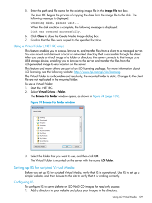 Page 1395.EnterthepathandfilenamefortheexistingimagefileintheImageFiletextbox.
TheJavaIRCbeginstheprocessofcopyingthedatafromtheimagefiletothedisk.The
followingmessageisdisplayed:
Creating disk, please wait...
Whenthediskcreationiscomplete,thefollowingmessageisdisplayed:
Disk was created successfully.
6.ClickClosetoclosetheCreateMediaImagedialogbox.
7.Confirmthatthefileswerecopiedtothespecifiedlocation.
UsingaVirtualFolder(.NETIRConly)...