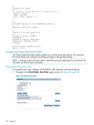 Page 142#
# Decode the range
#
if ($range =~ m/([0-9A-Fa-f]+)-([0-9A-Fa-f]+)/) {   
 $start = hex($1);
 $end = hex($2);
 $len = $end - $start + 1;
}
#
# Decode the data (a big hexadecimal string)
#
$decode = pack("H*", $data);
#
# Write it to the target file
#
sysopen(F, $file, O_RDWR);
binmode(F);
sysseek(F, $start, SEEK_SET);
syswrite(F, $decode, $len);
close(F);
print "Content-Length: 0
";
print "
";
ConfiguringVirtualMediaBootOrder...