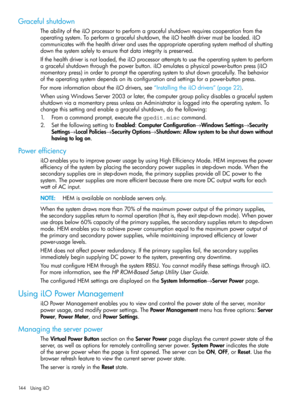 Page 144Gracefulshutdown
TheabilityoftheiLOprocessortoperformagracefulshutdownrequirescooperationfromthe
operatingsystem.Toperformagracefulshutdown,theiLOhealthdrivermustbeloaded.iLO
communicateswiththehealthdriverandusestheappropriateoperatingsystemmethodofshutting
downthesystemsafelytoensurethatdataintegrityispreserved.
Ifthehealthdriverisnotloaded,theiLOprocessorattemptstousetheoperatingsystemtoperform
agracefulshutdownthroughthepowerbutton.iLOemulatesaphysicalpower-buttonpress(iLO...