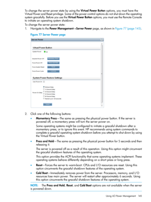 Page 145TochangetheserverpowerstatebyusingtheVirtualPowerButtonoptions,youmusthavethe
VirtualPowerandResetprivilege.Someofthepowercontroloptionsdonotshutdowntheoperating
systemgracefully.BeforeyouusetheVirtualPowerButtonoptions,youmustusetheRemoteConsole
toinitiateanoperatingsystemshutdown.
Tochangetheserverpowerstate:
1.NavigatetothePowerManagement→ServerPowerpage,asshowninFigure77(page145).
Figure77ServerPowerpage
2.Clickoneofthefollowingbuttons:...