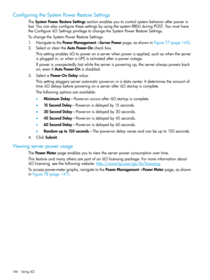 Page 146ConfiguringtheSystemPowerRestoreSettings
TheSystemPowerRestoreSettingssectionenablesyoutocontrolsystembehaviorafterpoweris
lost.YoucanalsoconfigurethesesettingsbyusingthesystemRBSUduringPOST.Youmusthave
theConfigureiLOSettingsprivilegetochangetheSystemPowerRestoreSettings.
TochangetheSystemPowerRestoreSettings:
1.NavigatetothePowerManagement→ServerPowerpage,asshowninFigure77(page145).
2.SelectorcleartheAutoPower-Oncheckbox.
ThissettingenablesiLOtopoweronaserverwhenpowerisapplied,suchaswhentheserver...