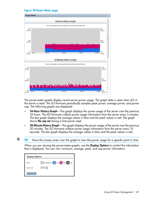 Page 147Figure78PowerMeterpage
Thepower-metergraphsdisplayrecentserverpowerusage.ThegraphdataisresetwheniLOor
theserverisreset.TheiLOfirmwareperiodicallysamplespeakpower,averagepower,andpower
cap.Thefollowinggraphsaredisplayed:
•24-HourHistoryGraph—Thisgraphdisplaysthepowerusageoftheserverovertheprevious
24hours.TheiLOfirmwarecollectspowerusageinformationfromtheserverevery5minutes.
Thebargraphdisplaystheaveragevaluesinblueandthepeakvaluesinred.Thegraph
showsNocapsetduringahostpowerreset....