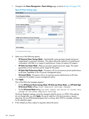 Page 1501.NavigatetothePowerManagement→PowerSettingspage,asshowninFigure81(page150).
Figure81PowerSettingspage
2.Selectoneofthefollowingoptions:
•HPDynamicPowerSavingsMode—Automaticallyvariesprocessorspeedandpower
usagebasedonprocessorutilization.Thisoptionallowsthereductionofoverallpower
consumptionwithlittleornoimpacttoperformance.ItdoesnotrequireOSsupport.
•HPStaticLowPowerMode—Reducesprocessorspeedandpowerusage.Thisoption
guaranteesalowermaximumpowerusageforthesystem....