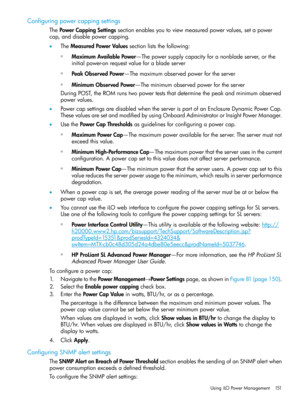 Page 151Configuringpowercappingsettings
ThePowerCappingSettingssectionenablesyoutoviewmeasuredpowervalues,setapower
cap,anddisablepowercapping.
•TheMeasuredPowerValuessectionliststhefollowing:
MaximumAvailablePower—Thepowersupplycapacityforanonbladeserver,orthe
initialpower-onrequestvalueforabladeserver
◦
◦PeakObservedPower—Themaximumobservedpowerfortheserver
◦MinimumObservedPower—Theminimumobservedpowerfortheserver
DuringPOST,theROMrunstwopowerteststhatdeterminethepeakandminimumobserved
powervalues....