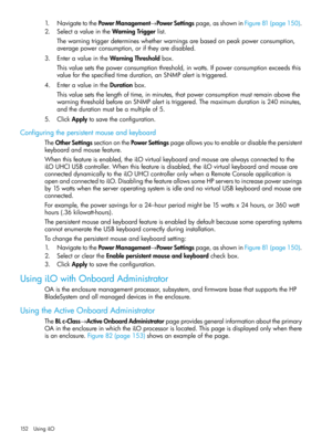 Page 1521.NavigatetothePowerManagement→PowerSettingspage,asshowninFigure81(page150).
2.SelectavalueintheWarningTriggerlist.
Thewarningtriggerdetermineswhetherwarningsarebasedonpeakpowerconsumption,
averagepowerconsumption,oriftheyaredisabled.
3.EnteravalueintheWarningThresholdbox.
Thisvaluesetsthepowerconsumptionthreshold,inwatts.Ifpowerconsumptionexceedsthis
valueforthespecifiedtimeduration,anSNMPalertistriggered.
4.EnteravalueintheDurationbox....