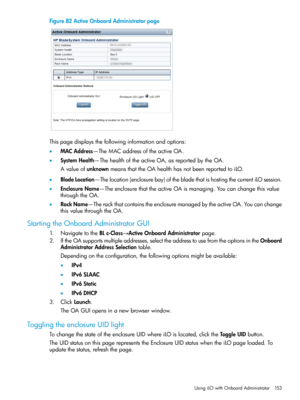 Page 153Figure82ActiveOnboardAdministratorpage
Thispagedisplaysthefollowinginformationandoptions:
•MACAddress—TheMACaddressoftheactiveOA.
•SystemHealth—ThehealthoftheactiveOA,asreportedbytheOA.
AvalueofunknownmeansthattheOAhealthhasnotbeenreportedtoiLO.
•BladeLocation—Thelocation(enclosurebay)ofthebladethatishostingthecurrentiLOsession.
•EnclosureName—TheenclosurethattheactiveOAismanaging.Youcanchangethisvalue
throughtheOA.
•RackName—TherackthatcontainstheenclosuremanagedbytheactiveOA.Youcanchange...