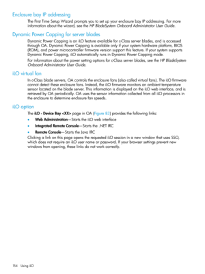 Page 154EnclosurebayIPaddressing
TheFirstTimeSetupWizardpromptsyoutosetupyourenclosurebayIPaddressing.Formore
informationaboutthewizard,seetheHPBladeSystemOnboardAdministratorUserGuide.
DynamicPowerCappingforserverblades
DynamicPowerCappingisaniLOfeatureavailableforc-Classserverblades,andisaccessed
throughOA.DynamicPowerCappingisavailableonlyifyoursystemhardwareplatform,BIOS
(ROM),andpowermicrocontrollerfirmwareversionsupportthisfeature.Ifyoursystemsupports...