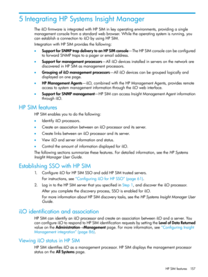 Page 1575IntegratingHPSystemsInsightManager
TheiLOfirmwareisintegratedwithHPSIMinkeyoperatingenvironments,providingasingle
managementconsolefromastandardwebbrowser.Whiletheoperatingsystemisrunning,you
canestablishaconnectiontoiLObyusingHPSIM.
IntegrationwithHPSIMprovidesthefollowing:
•SupportforSNMPtrapdeliverytoanHPSIMconsole—TheHPSIMconsolecanbeconfigured
toforwardSNMPtrapstoapageroremailaddress.
•Supportformanagementprocessors—AlliLOdevicesinstalledinserversonthenetworkare...