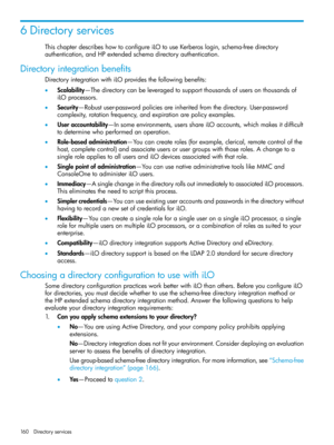 Page 1606Directoryservices
ThischapterdescribeshowtoconfigureiLOtouseKerberoslogin,schema-freedirectory
authentication,andHPextendedschemadirectoryauthentication.
Directoryintegrationbenefits
DirectoryintegrationwithiLOprovidesthefollowingbenefits:
•Scalability—Thedirectorycanbeleveragedtosupportthousandsofusersonthousandsof
iLOprocessors.
•Security—Robustuser-passwordpoliciesareinheritedfromthedirectory.User-password
complexity,rotationfrequency,andexpirationarepolicyexamples....