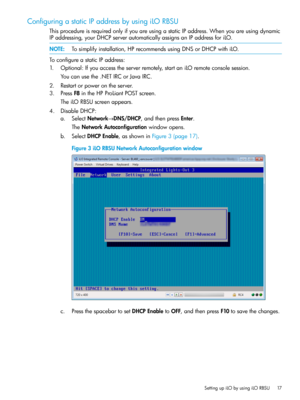 Page 17ConfiguringastaticIPaddressbyusingiLORBSU
ThisprocedureisrequiredonlyifyouareusingastaticIPaddress.Whenyouareusingdynamic
IPaddressing,yourDHCPserverautomaticallyassignsanIPaddressforiLO.
NOTE:Tosimplifyinstallation,HPrecommendsusingDNSorDHCPwithiLO.
ToconfigureastaticIPaddress:
1.Optional:Ifyouaccesstheserverremotely,startaniLOremoteconsolesession.
Youcanusethe.NETIRCorJavaIRC.
2.Restartorpowerontheserver.
3.PressF8intheHPProLiantPOSTscreen.
TheiLORBSUscreenappears.
4.DisableDHCP:...