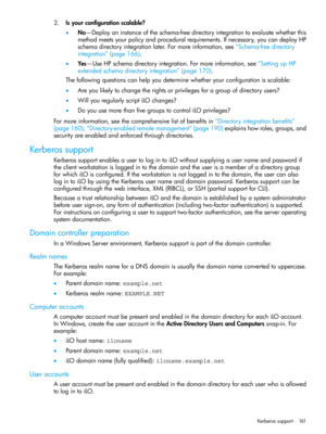 Page 1612.Isyourconfigurationscalable?
•No—Deployaninstanceoftheschema-freedirectoryintegrationtoevaluatewhetherthis
methodmeetsyourpolicyandproceduralrequirements.Ifnecessary,youcandeployHP
schemadirectoryintegrationlater.Formoreinformation,see“Schema-freedirectory
integration”(page166).
•Yes—UseHPschemadirectoryintegration.Formoreinformation,see“SettingupHP
extendedschemadirectoryintegration”(page170).
Thefollowingquestionscanhelpyoudeterminewhetheryourconfigurationisscalable:...