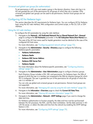 Page 163Universalandglobalusergroups(forauthorization)
TosetpermissionsiniLO,youmustcreateagroupinthedomaindirectory.Userswhologinto
iLOaregrantedthesumofthepermissionsforallgroupsofwhichtheyareamember.Only
universalandglobalusergroupscanbeusedtosetpermissions.Domainlocalgroupsarenot
supported.
ConfiguringiLOforKerberoslogin
ThissectiondescribestheiLOrequirementsforKerberoslogin.YoucanconfigureiLOforKerberos
loginusingtheiLOwebinterface,XMLconfigurationandcontrolscripts,ortheCLI,CLP,orSSH
interface....