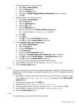 Page 1651.EnableauthenticationinInternetExplorer:
a.SelectTools→InternetOptions.
b.ClicktheAdvancedtab.
c.ScrolltotheSecuritysection.
d.VerifythattheEnableIntegratedWindowsAuthenticationoptionisselected.
e.ClickOK.
2.AddtheiLOdomaintotheIntranetzone:
a.SelectTools→InternetOptions.
b.ClicktheSecuritytab.
c.ClicktheLocalintraneticon.
d.ClicktheSitesbutton.
e.ClicktheAdvancedbutton.
f.EnterthesitetoaddintheAddthiswebsitetothezonebox.
Onacorporatenetwork,*.example.netissufficient.
g.ClickAdd.
h.ClickClose....