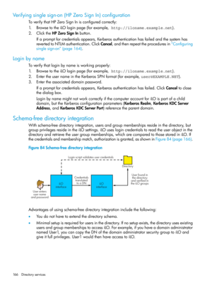 Page 166Verifyingsinglesign-on(HPZeroSignIn)configuration
ToverifythatHPZeroSignInisconfiguredcorrectly:
1.BrowsetotheiLOloginpage(forexample, http://iloname.example.net).
2.ClicktheHPZeroSignInbutton.
Ifapromptforcredentialsappears,Kerberosauthenticationhasfailedandthesystemhas
revertedtoNTLMauthentication.ClickCancel,andthenrepeattheproceduresin“Configuring
singlesign-on”(page164).
Loginbyname
Toverifythatloginbynameisworkingproperly:
1.BrowsetotheiLOloginpage(forexample, http://iloname.example.net)....