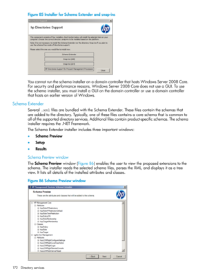 Page 172Figure85InstallerforSchemaExtenderandsnap-ins
YoucannotruntheschemainstalleronadomaincontrollerthathostsWindowsServer2008Core.
Forsecurityandperformancereasons,WindowsServer2008CoredoesnotuseaGUI.Touse
theschemainstaller,youmustinstallaGUIonthedomaincontrolleroruseadomaincontroller
thathostsanearlierversionofWindows.
SchemaExtender
Several.xmlfilesarebundledwiththeSchemaExtender.Thesefilescontaintheschemasthat
areaddedtothedirectory.Typically,oneofthesefilescontainsacoreschemathatiscommonto...