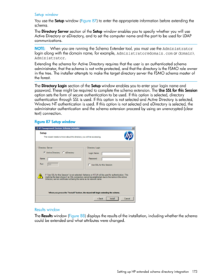 Page 173Setupwindow
YouusetheSetupwindow(Figure87)toentertheappropriateinformationbeforeextendingthe
schema.
TheDirectoryServersectionoftheSetupwindowenablesyoutospecifywhetheryouwilluse
ActiveDirectoryoreDirectory,andtosetthecomputernameandtheporttobeusedforLDAP
communications.
NOTE:WhenyouarerunningtheSchemaExtendertool,youmustusetheAdministrator
loginalongwiththedomainname,forexample,Administrator@domain.comordomain\
Administrator....