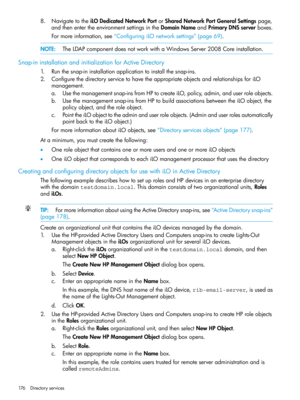 Page 1768.NavigatetotheiLODedicatedNetworkPortorSharedNetworkPortGeneralSettingspage,
andthenentertheenvironmentsettingsintheDomainNameandPrimaryDNSserverboxes.
Formoreinformation,see“ConfiguringiLOnetworksettings”(page69).
NOTE:TheLDAPcomponentdoesnotworkwithaWindowsServer2008Coreinstallation.
Snap-ininstallationandinitializationforActiveDirectory
1.Runthesnap-ininstallationapplicationtoinstallthesnap-ins.
2.ConfigurethedirectoryservicetohavetheappropriateobjectsandrelationshipsforiLO
management....