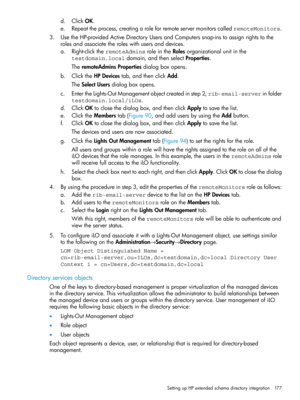 Page 177d.ClickOK.
e.Repeattheprocess,creatingaroleforremoteservermonitorscalledremoteMonitors.
3.UsetheHP-providedActiveDirectoryUsersandComputerssnap-instoassignrightstothe
rolesandassociatetheroleswithusersanddevices.
a.Right-clicktheremoteAdminsroleintheRolesorganizationalunitinthe
testdomain.localdomain,andthenselectProperties.
TheremoteAdminsPropertiesdialogboxopens.
b.ClicktheHPDevicestab,andthenclickAdd.
TheSelectUsersdialogboxopens....