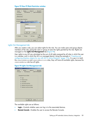 Page 181Figure93NewIP/MaskRestrictionwindow
LightsOutManagementtab
Afteryoucreatearole,youcanselectrightsfortherole.Youcanmakeusersandgroupobjects
membersoftherole,givingtheusersorgroupofuserstherightsgrantedbytherole.Rightsare
managedontheLightsOutManagementtab(Figure94).
UserrightstoanyiLOarecalculatedasthesumofallrightsassignedbyallrolesinwhichtheuser
isamember,andinwhichtheiLOisamanageddevice.Usingtheexamplein“Creatingand
configuringdirectoryobjectsforusewithiLOinActiveDirectory”(page176),ifauserisinboth...