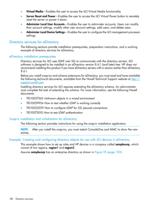 Page 182•VirtualMedia—EnablestheusertoaccesstheiLOVirtualMediafunctionality.
•ServerResetandPower—EnablestheusertoaccesstheiLOVirtualPowerbuttontoremotely
resettheserverorpoweritdown.
•AdministerLocalUserAccounts—Enablestheusertoadministeraccounts.Userscanmodify
theiraccountsettings,modifyotheruseraccountsettings,addusers,anddeleteusers.
•AdministerLocalDeviceSettings—EnablestheusertoconfiguretheiLOmanagementprocessor
settings.
DirectoryservicesforeDirectory...