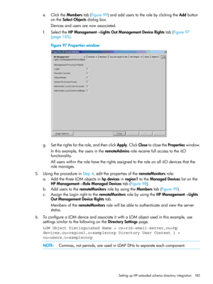 Page 185e.ClicktheMemberstab(Figure99)andadduserstotherolebyclickingtheAddbutton
ontheSelectObjectsdialogbox.
Devicesandusersarenowassociated.
f.SelecttheHPManagement→LightsOutManagementDeviceRightstab(Figure97
(page185).
Figure97Propertieswindow
g.Settherightsfortherole,andthenclickApply.ClickClosetoclosethePropertieswindow.
Inthisexample,theusersintheremoteAdminsrolereceivefullaccesstotheiLO
functionality.
AlluserswithintherolehavetherightsassignedtotheroleonalliLOdevicesthatthe
rolemanages....