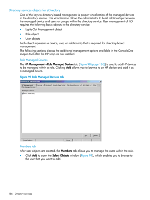 Page 186DirectoryservicesobjectsforeDirectory
Oneofthekeystodirectory-basedmanagementispropervirtualizationofthemanageddevices
inthedirectoryservice.Thisvirtualizationallowstheadministratortobuildrelationshipsbetween
themanageddeviceandusersorgroupswithinthedirectoryservice.UsermanagementofiLO
requiresthefollowingbasicobjectsinthedirectoryservice:
•Lights-OutManagementobject
•Roleobject
•Userobjects
Eachobjectrepresentsadevice,user,orrelationshipthatisrequiredfordirectory-based
management....